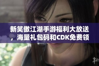 新笑傲江湖手游福利大放送，海量禮包碼和CDK免費領取！