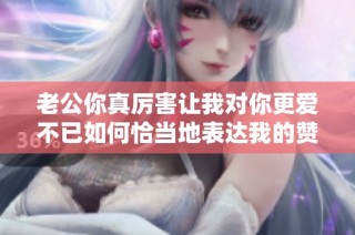 老公你真厲害讓我對你更愛不已如何恰當地表達我的贊賞