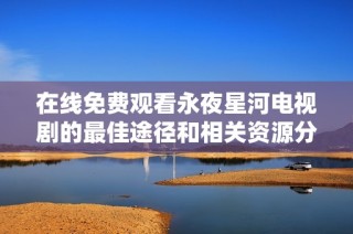 在線免費觀看永夜星河電視劇的最佳途徑和相關資源分享