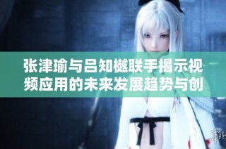 張津瑜與呂知樾聯手揭示視頻應用的未來發展趨勢與創新潛力