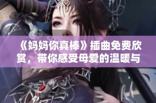 《媽媽你真棒》插曲免費欣賞，帶你感受母愛的溫暖與力量