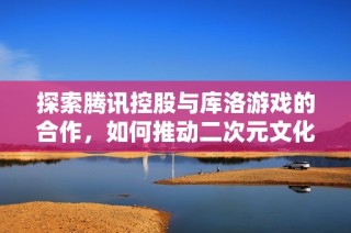 探索騰訊控股與庫洛游戲的合作，如何推動二次元文化的未來發展
