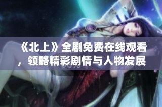 《北上》全劇免費在線觀看，領略精彩劇情與人物發展之旅