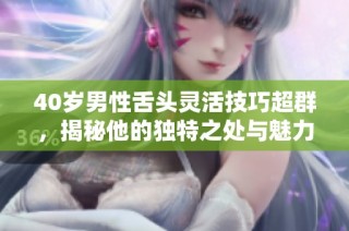 40歲男性舌頭靈活技巧超群，揭秘他的獨(dú)特之處與魅力所在