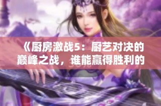 《廚房激戰5：廚藝對決的巔峰之戰，誰能贏得勝利的桂冠》
