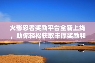 火影忍者獎勵平臺全新上線，助你輕松獲取豐厚獎勵和福利