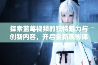 探索藍莓視頻的獨特魅力與創新內容，開啟全新觀影體驗之旅