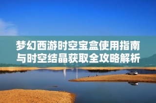 夢(mèng)幻西游時(shí)空寶盒使用指南與時(shí)空結(jié)晶獲取全攻略解析