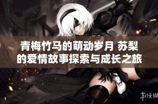 青梅竹馬的萌動(dòng)歲月 蘇梨的愛情故事探索與成長(zhǎng)之旅