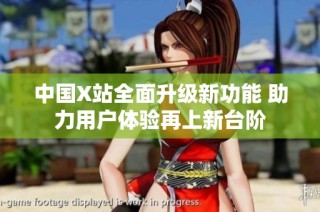 中國X站全面升級新功能 助力用戶體驗再上新臺階