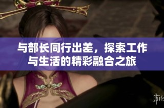 與部長(zhǎng)同行出差，探索工作與生活的精彩融合之旅