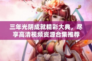 三年光陰成就精彩大典，盡享高清視頻資源合集推薦