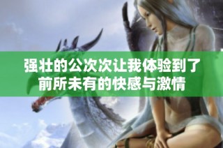 強壯的公次次讓我體驗到了前所未有的快感與激情