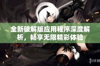 全新破解版應用程序深度解析，暢享無限精彩體驗