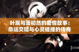 葉辰與蕭初然的愛情故事：命運交錯與心靈碰撞的傳奇旅程
