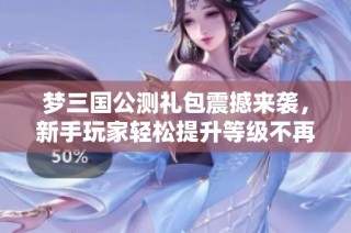 夢三國公測禮包震撼來襲，新手玩家輕松提升等級不再難