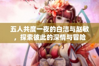 五人共度一夜的白潔與趙敏，探索彼此的深情與冒險