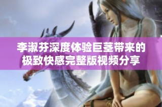 李淑芬深度體驗巨莖帶來的極致快感完整版視頻分享