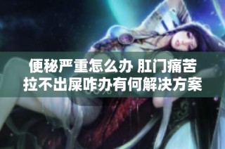 便秘嚴重怎么辦 肛門痛苦拉不出屎咋辦有何解決方案