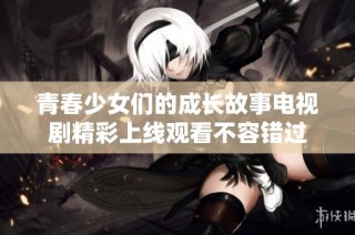 青春少女們的成長故事電視劇精彩上線觀看不容錯過