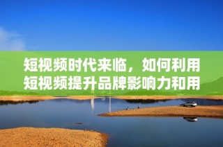 短視頻時代來臨，如何利用短視頻提升品牌影響力和用戶參與度