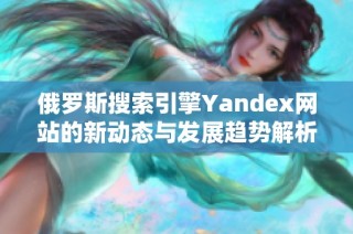 俄羅斯搜索引擎Yandex網站的新動態(tài)與發(fā)展趨勢解析