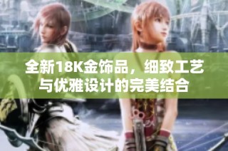 全新18K金飾品，細致工藝與優雅設計的完美結合