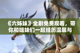 《六姊妹》全劇免費觀看，帶你和姐妹們一起經歷溫馨與成長的動人故事