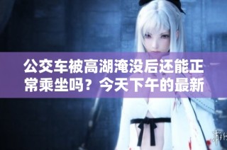 公交車被高湖淹沒后還能正常乘坐嗎？今天下午的最新情況分析