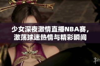 少女深夜激情直播NBA賽，激蕩球迷熱情與精彩瞬間