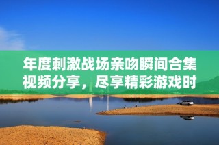 年度刺激戰(zhàn)場親吻瞬間合集視頻分享，盡享精彩游戲時刻