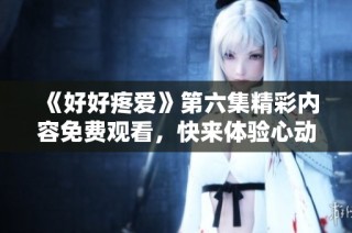 《好好疼愛》第六集精彩內容免費觀看，快來體驗心動瞬間！