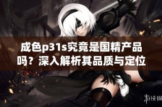 成色p31s究竟是國精產品嗎？深入解析其品質與定位的真相