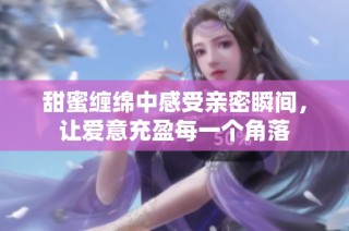 甜蜜纏綿中感受親密瞬間，讓愛意充盈每一個角落
