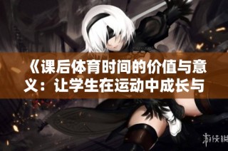 《課后體育時間的價值與意義：讓學生在運動中成長與發(fā)展》
