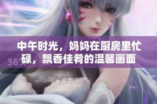 中午時光，媽媽在廚房里忙碌，飄香佳肴的溫馨畫面