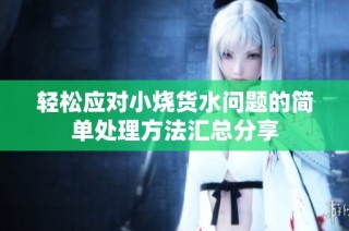 輕松應對小燒貨水問題的簡單處理方法匯總分享