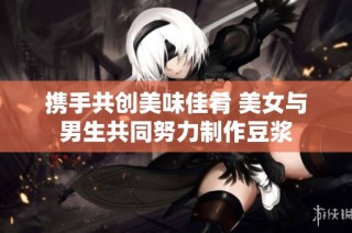 攜手共創美味佳肴 美女與男生共同努力制作豆漿