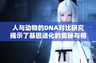 人與動物的DNA對比研究揭示了基因進化的奧秘與相關性