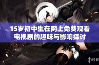 15歲初中生在網上免費觀看電視劇的趣味與影響探討