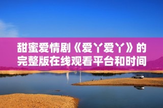 甜蜜愛情劇《愛丫愛丫》的完整版在線觀看平臺和時間介紹