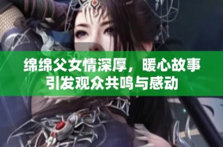 綿綿父女情深厚，暖心故事引發(fā)觀眾共鳴與感動(dòng)