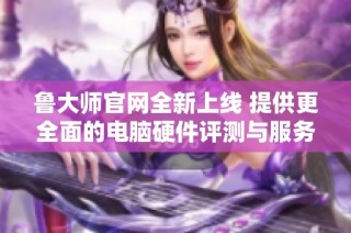 魯大師官網全新上線 提供更全面的電腦硬件評測與服務