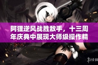 阿貍逆風戰勝敵手，十三周年慶典中展現大師級操作精彩瞬間