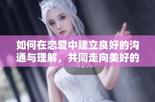 如何在戀愛中建立良好的溝通與理解，共同走向美好的未來