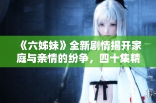 《六姊妹》全新劇情揭開(kāi)家庭與親情的紛爭(zhēng)，四十集精彩故事等你觀(guān)看