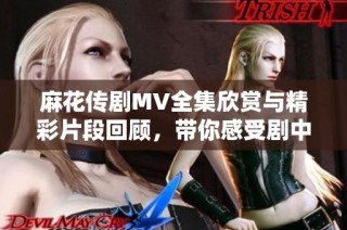 麻花傳劇MV全集欣賞與精彩片段回顧，帶你感受劇中魅力