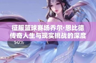 征服籃球賽場喬爾·恩比德傳奇人生與現(xiàn)實(shí)挑戰(zhàn)的深度剖析