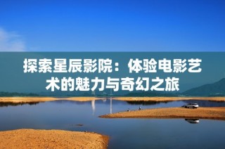 探索星辰影院：體驗(yàn)電影藝術(shù)的魅力與奇幻之旅