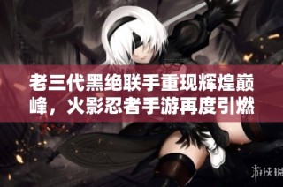 老三代黑絕聯手重現輝煌巔峰，火影忍者手游再度引燃戰斗熱情